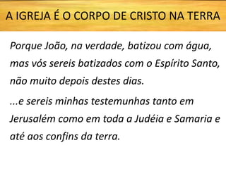 Porque João, na verdade, batizou com água,
mas vós sereis batizados com o Espírito Santo,
não muito depois destes dias.
...e sereis minhas testemunhas tanto em
Jerusalém como em toda a Judéia e Samaria e
até aos confins da terra.
A IGREJA É O CORPO DE CRISTO NA TERRA
 
