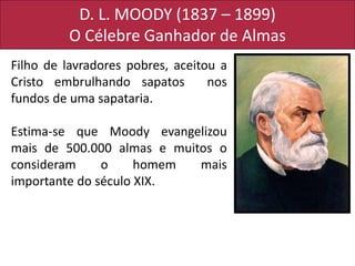 D. L. MOODY (1837 – 1899)
O Célebre Ganhador de Almas
Filho de lavradores pobres, aceitou a
Cristo embrulhando sapatos nos
fundos de uma sapataria.
Estima-se que Moody evangelizou
mais de 500.000 almas e muitos o
consideram o homem mais
importante do século XIX.
 