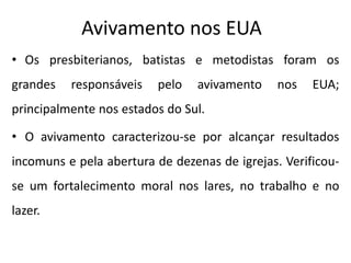 Avivamento nos EUA
• Os presbiterianos, batistas e metodistas foram os
grandes responsáveis pelo avivamento nos EUA;
principalmente nos estados do Sul.
• O avivamento caracterizou-se por alcançar resultados
incomuns e pela abertura de dezenas de igrejas. Verificou-
se um fortalecimento moral nos lares, no trabalho e no
lazer.
 