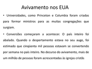 Avivamento nos EUA
• Universidades, como Princeton e Columbia foram criadas
para formar ministros para as muitas congregações que
surgiam.
• Conversões começaram a acontecer. O país inteiro foi
abalado. Quando o despertamento estava no seu auge, foi
estimado que cinqüenta mil pessoas estavam se convertendo
por semana no país inteiro. No decurso do avivamento, mais de
um milhão de pessoas foram acrescentadas às igrejas cristãs
 