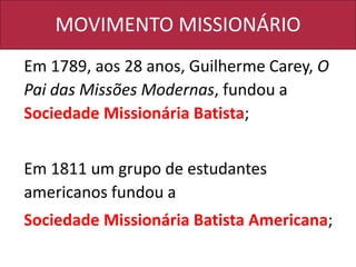 MOVIMENTO MISSIONÁRIO
Em 1789, aos 28 anos, Guilherme Carey, O
Pai das Missões Modernas, fundou a
Sociedade Missionária Batista;
Em 1811 um grupo de estudantes
americanos fundou a
Sociedade Missionária Batista Americana;
 