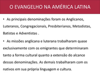 O EVANGELHO NA AMÉRICA LATINA
• As principais denominações foram os Anglicanos,
Luteranos, Congregacionais, Presbiterianos, Metodistas,
Batistas e Adventistas .
• As missões anglicana e luterana trabalharam quase
exclusivamente com os emigrantes que determinaram
tanto a forma cultural quanto a extensão do alcance
dessas denominações. As demais trabalharam com os
nativos em sua própria linguagem e cultura.
 