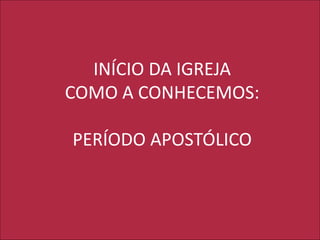 INÍCIO DA IGREJA
COMO A CONHECEMOS:
PERÍODO APOSTÓLICO
 