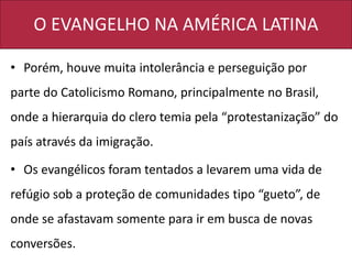 O EVANGELHO NA AMÉRICA LATINA
• Porém, houve muita intolerância e perseguição por
parte do Catolicismo Romano, principalmente no Brasil,
onde a hierarquia do clero temia pela “protestanização” do
país através da imigração.
• Os evangélicos foram tentados a levarem uma vida de
refúgio sob a proteção de comunidades tipo “gueto”, de
onde se afastavam somente para ir em busca de novas
conversões.
 