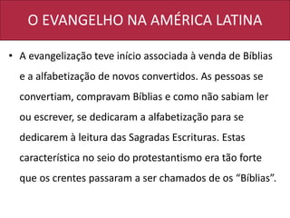 O EVANGELHO NA AMÉRICA LATINA
• A evangelização teve início associada à venda de Bíblias
e a alfabetização de novos convertidos. As pessoas se
convertiam, compravam Bíblias e como não sabiam ler
ou escrever, se dedicaram a alfabetização para se
dedicarem à leitura das Sagradas Escrituras. Estas
característica no seio do protestantismo era tão forte
que os crentes passaram a ser chamados de os “Bíblias”.
 