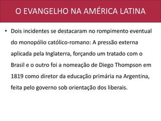 O EVANGELHO NA AMÉRICA LATINA
• Dois incidentes se destacaram no rompimento eventual
do monopólio católico-romano: A pressão externa
aplicada pela Inglaterra, forçando um tratado com o
Brasil e o outro foi a nomeação de Diego Thompson em
1819 como diretor da educação primária na Argentina,
feita pelo governo sob orientação dos liberais.
 