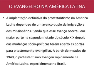 O EVANGELHO NA AMÉRICA LATINA
• A implantação definitiva do protestantismo na América
Latina dependeu de um avanço duplo da imigração e
dos missionários. Sendo que esse avanço ocorreu em
maior parte na segunda metade do século XIX depois
das mudanças sócio-políticas terem aberto as portas
para o testemunho evangélico. A partir de meados de
1940, o protestantismo avançou rapidamente na
América Latina, especialmente no Brasil.
 