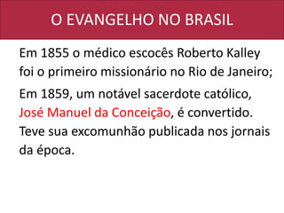 O EVANGELHO NO BRASIL
Em 1855 o médico escocês Roberto Kalley
foi o primeiro missionário no Rio de Janeiro;
Em 1859, um notável sacerdote católico,
José Manuel da Conceição, é convertido.
Teve sua excomunhão publicada nos jornais
da época.
 