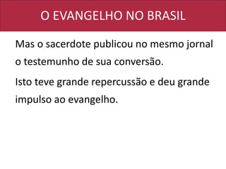 O EVANGELHO NO BRASIL
Mas o sacerdote publicou no mesmo jornal
o testemunho de sua conversão.
Isto teve grande repercussão e deu grande
impulso ao evangelho.
 