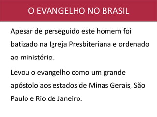 O EVANGELHO NO BRASIL
Apesar de perseguido este homem foi
batizado na Igreja Presbiteriana e ordenado
ao ministério.
Levou o evangelho como um grande
apóstolo aos estados de Minas Gerais, São
Paulo e Rio de Janeiro.
 