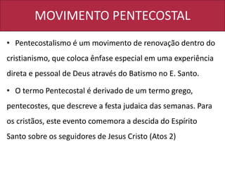 MOVIMENTO PENTECOSTAL
• Pentecostalismo é um movimento de renovação dentro do
cristianismo, que coloca ênfase especial em uma experiência
direta e pessoal de Deus através do Batismo no E. Santo.
• O termo Pentecostal é derivado de um termo grego,
pentecostes, que descreve a festa judaica das semanas. Para
os cristãos, este evento comemora a descida do Espírito
Santo sobre os seguidores de Jesus Cristo (Atos 2)
 