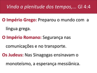 Vindo a plenitude dos tempos,... Gl 4:4
O Império Grego: Preparou o mundo com a
língua grega.
O Império Romano: Segurança nas
comunicações e no transporte.
Os Judeus: Nas Sinagogas ensinavam o
monoteísmo, a esperança messiânica.
 