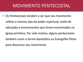 MOVIMENTO PENTECOSTAL
• Os Pentecostais tendem a ver que seu movimento
reflete o mesmo tipo de poder espiritual, estilo de
adoração e ensinamentos que foram encontrados na
Igreja primitiva. Por este motivo, alguns pentecostais
também usam o termo Apostólica ou Evangelho Pleno
para descrever seu movimento.
 