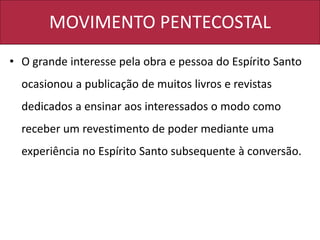 MOVIMENTO PENTECOSTAL
• O grande interesse pela obra e pessoa do Espírito Santo
ocasionou a publicação de muitos livros e revistas
dedicados a ensinar aos interessados o modo como
receber um revestimento de poder mediante uma
experiência no Espírito Santo subsequente à conversão.
 