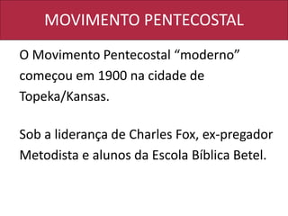 MOVIMENTO PENTECOSTAL
O Movimento Pentecostal “moderno”
começou em 1900 na cidade de
Topeka/Kansas.
Sob a liderança de Charles Fox, ex-pregador
Metodista e alunos da Escola Bíblica Betel.
 