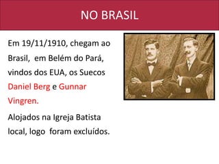NO BRASIL
Em 19/11/1910, chegam ao
Brasil, em Belém do Pará,
vindos dos EUA, os Suecos
Daniel Berg e Gunnar
Vingren.
Alojados na Igreja Batista
local, logo foram excluídos.
 