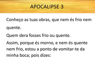 Conheço as tuas obras, que nem és frio nem
quente.
Quem dera fosses frio ou quente.
Assim, porque és morno, e nem és quente
nem frio, estou a ponto de vomitar-te da
minha boca; pois dizes:
APOCALIPSE 3
 