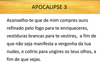 Aconselho-te que de mim compres ouro
refinado pelo fogo para te enriqueceres,
vestiduras brancas para te vestires, a fim de
que não seja manifesta a vergonha da tua
nudez, e colírio para ungires os teus olhos, a
fim de que vejas.
APOCALIPSE 3
 