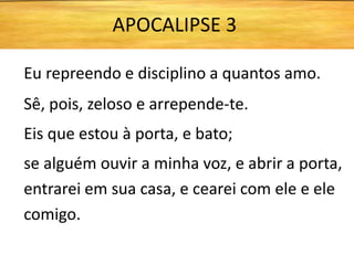 Eu repreendo e disciplino a quantos amo.
Sê, pois, zeloso e arrepende-te.
Eis que estou à porta, e bato;
se alguém ouvir a minha voz, e abrir a porta,
entrarei em sua casa, e cearei com ele e ele
comigo.
APOCALIPSE 3
 