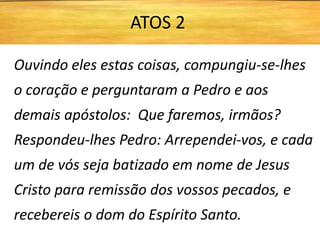 Ouvindo eles estas coisas, compungiu-se-lhes
o coração e perguntaram a Pedro e aos
demais apóstolos: Que faremos, irmãos?
Respondeu-lhes Pedro: Arrependei-vos, e cada
um de vós seja batizado em nome de Jesus
Cristo para remissão dos vossos pecados, e
recebereis o dom do Espírito Santo.
ATOS 2
 