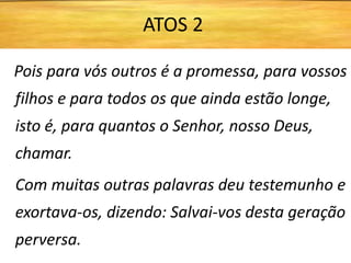 Pois para vós outros é a promessa, para vossos
filhos e para todos os que ainda estão longe,
isto é, para quantos o Senhor, nosso Deus,
chamar.
Com muitas outras palavras deu testemunho e
exortava-os, dizendo: Salvai-vos desta geração
perversa.
ATOS 2
 