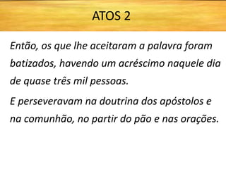 Então, os que lhe aceitaram a palavra foram
batizados, havendo um acréscimo naquele dia
de quase três mil pessoas.
E perseveravam na doutrina dos apóstolos e
na comunhão, no partir do pão e nas orações.
ATOS 2
 