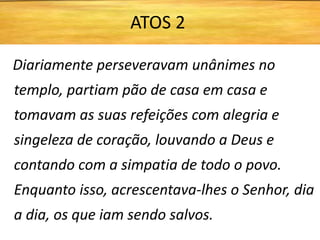 Diariamente perseveravam unânimes no
templo, partiam pão de casa em casa e
tomavam as suas refeições com alegria e
singeleza de coração, louvando a Deus e
contando com a simpatia de todo o povo.
Enquanto isso, acrescentava-lhes o Senhor, dia
a dia, os que iam sendo salvos.
ATOS 2
 