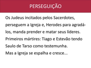PERSEGUIÇÃO
Os Judeus incitados pelos Sacerdotes,
perseguem a Igreja e, Herodes para agradá-
los, manda prender e matar seus líderes.
Primeiros mártires: Tiago e Estevão tendo
Saulo de Tarso como testemunha.
Mas a Igreja se espalha e cresce...
 