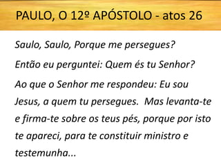 Saulo, Saulo, Porque me persegues?
Então eu perguntei: Quem és tu Senhor?
Ao que o Senhor me respondeu: Eu sou
Jesus, a quem tu persegues. Mas levanta-te
e firma-te sobre os teus pés, porque por isto
te apareci, para te constituir ministro e
testemunha...
PAULO, O 12º APÓSTOLO - atos 26
 