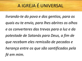 livrando-te do povo e dos gentios, para os
quais eu te envio, para lhes abrires os olhos
e os converteres das trevas para a luz e da
potestade de Satanás para Deus, a fim de
que recebam eles remissão de pecados e
herança entre os que são santificados pela
fé em mim.
A IGREJA É UNIVERSAL
 