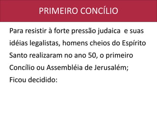 PRIMEIRO CONCÍLIO
Para resistir à forte pressão judaica e suas
idéias legalistas, homens cheios do Espírito
Santo realizaram no ano 50, o primeiro
Concílio ou Assembléia de Jerusalém;
Ficou decidido:
 