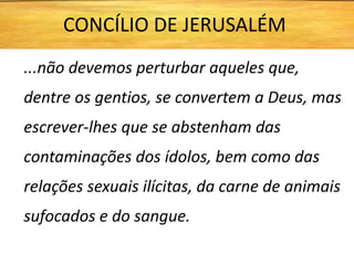 ...não devemos perturbar aqueles que,
dentre os gentios, se convertem a Deus, mas
escrever-lhes que se abstenham das
contaminações dos ídolos, bem como das
relações sexuais ilícitas, da carne de animais
sufocados e do sangue.
CONCÍLIO DE JERUSALÉM
 