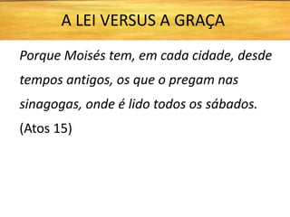 Porque Moisés tem, em cada cidade, desde
tempos antigos, os que o pregam nas
sinagogas, onde é lido todos os sábados.
(Atos 15)
A LEI VERSUS A GRAÇA
 