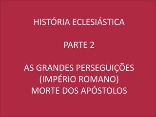 HISTÓRIA ECLESIÁSTICA
PARTE 2
AS GRANDES PERSEGUIÇÕES
(IMPÉRIO ROMANO)
MORTE DOS APÓSTOLOS
 
