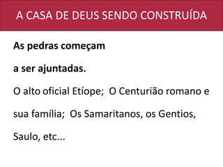 A CASA DE DEUS SENDO CONSTRUÍDA
As pedras começam
a ser ajuntadas.
O alto oficial Etíope; O Centurião romano e
sua família; Os Samaritanos, os Gentios,
Saulo, etc...
 