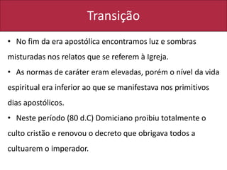 Transição
• No fim da era apostólica encontramos luz e sombras
misturadas nos relatos que se referem à Igreja.
• As normas de caráter eram elevadas, porém o nível da vida
espiritual era inferior ao que se manifestava nos primitivos
dias apostólicos.
• Neste período (80 d.C) Domiciano proibiu totalmente o
culto cristão e renovou o decreto que obrigava todos a
cultuarem o imperador.
 