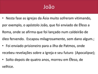 João
• Nesta fase as igrejas da Ásia muito sofreram vitimando,
por exemplo, o apóstolo João, que foi enviado de Éfeso a
Roma, onde se afirma que foi lançado num caldeirão de
óleo fervendo. Escapou milagrosamente, sem dano algum.;
• Foi enviado prisioneiro para a ilha de Patmos, onde
recebeu revelações sobre a Igreja e seu futuro (Apocalipse);
• Solto depois de quatro anos, morreu em Éfeso, de
velhice.
 