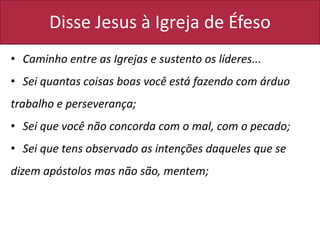 Disse Jesus à Igreja de Éfeso
• Caminho entre as Igrejas e sustento os líderes...
• Sei quantas coisas boas você está fazendo com árduo
trabalho e perseverança;
• Sei que você não concorda com o mal, com o pecado;
• Sei que tens observado as intenções daqueles que se
dizem apóstolos mas não são, mentem;
 