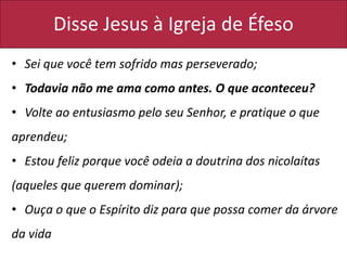 Disse Jesus à Igreja de Éfeso
• Sei que você tem sofrido mas perseverado;
• Todavia não me ama como antes. O que aconteceu?
• Volte ao entusiasmo pelo seu Senhor, e pratique o que
aprendeu;
• Estou feliz porque você odeia a doutrina dos nicolaítas
(aqueles que querem dominar);
• Ouça o que o Espírito diz para que possa comer da árvore
da vida
 