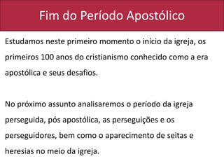Fim do Período Apostólico
Estudamos neste primeiro momento o início da igreja, os
primeiros 100 anos do cristianismo conhecido como a era
apostólica e seus desafios.
No próximo assunto analisaremos o período da igreja
perseguida, pós apostólica, as perseguições e os
perseguidores, bem como o aparecimento de seitas e
heresias no meio da igreja.
 