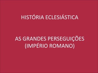 HISTÓRIA ECLESIÁSTICA
AS GRANDES PERSEGUIÇÕES
(IMPÉRIO ROMANO)
 