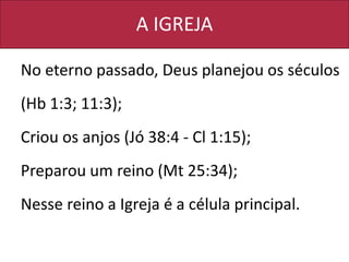 A IGREJA
No eterno passado, Deus planejou os séculos
(Hb 1:3; 11:3);
Criou os anjos (Jó 38:4 - Cl 1:15);
Preparou um reino (Mt 25:34);
Nesse reino a Igreja é a célula principal.
 