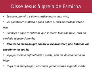 Disse Jesus à Igreja de Esmirna
• Eu sou o primeiro e último, estive morto, mas vivo;
• Sei quanto tens sofrido e quão pobre é, mas na verdade você é
rico;
• Conheço os que te criticam, que se dizem filhos de Deus, mas na
verdade seguem Satanás;
• Não tenha medo do que em breve irá acontecer, pois Satanás vai
experimentar sua fé;
• Seja fiel mesmo enfrentando a morte, pois lhe darei a Coroa da
Vida;
• Ouça com atenção pois vencendo, jamais verá a segunda morte.
 