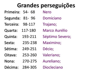 Grandes perseguições
Primeira: 54- 68 Nero
Segunda: 81- 96 Domiciano
Terceira: 98-117 Trajano;
Quarta: 117-180 Marco Aurélio;
Quinta: 193-211 Séptimo Severo;
Sexta: 235-238 Maximino;
Sétima: 249-251 Décio;
Oitava: 253-260 Valeriano;
Nona: 270-275 Aureliano;
Décima: 284-305 Diocleciano
 