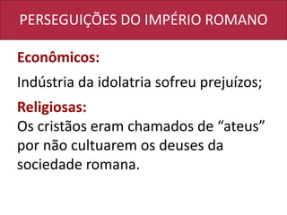 PERSEGUIÇÕES DO IMPÉRIO ROMANO
Econômicos:
Indústria da idolatria sofreu prejuízos;
Religiosas:
Os cristãos eram chamados de “ateus”
por não cultuarem os deuses da
sociedade romana.
 