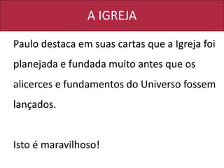 A IGREJA
Paulo destaca em suas cartas que a Igreja foi
planejada e fundada muito antes que os
alicerces e fundamentos do Universo fossem
lançados.
Isto é maravilhoso!
 