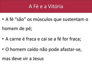 A Fé e a Vitória
• A fé “são” os músculos que sustentam o
homem de pé;
• A carne é fraca e cai se a fé for fraca;
• O homem caído não pode afastar-se,
mas deve vir a Jesus
 
