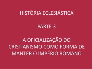 HISTÓRIA ECLESIÁSTICA
PARTE 3
A OFICIALIZAÇÃO DO
CRISTIANISMO COMO FORMA DE
MANTER O IMPÉRIO ROMANO
 