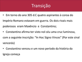 Transição
• Em torno do ano 305 d.C quatro aspirantes à coroa do
Império Romano estavam em guerra. Os dois rivais mais
poderosos eram Maxêncio e Constantino;
• Constantino afirma ter visto nol céu uma cruz luminosa,
com a seguinte inscrição: “In Hoc Signo Vinces” (Por este sinal
vencerás)
• Constantino venceu e um novo período da história da
Igreja começa
 