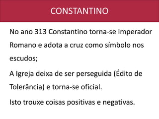 CONSTANTINO
No ano 313 Constantino torna-se Imperador
Romano e adota a cruz como símbolo nos
escudos;
A Igreja deixa de ser perseguida (Édito de
Tolerância) e torna-se oficial.
Isto trouxe coisas positivas e negativas.
 